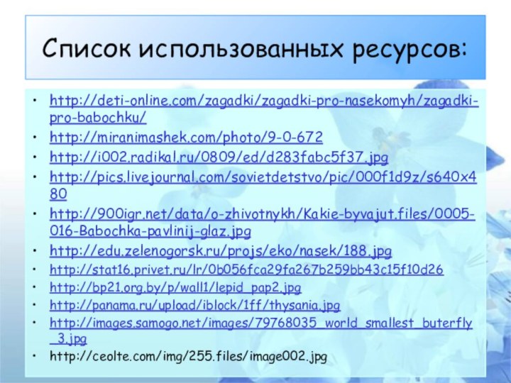 Список использованных ресурсов: http://deti-online.com/zagadki/zagadki-pro-nasekomyh/zagadki-pro-babochku/http://miranimashek.com/photo/9-0-672http://i002.radikal.ru/0809/ed/d283fabc5f37.jpghttp://pics.livejournal.com/sovietdetstvo/pic/000f1d9z/s640x480http:///data/o-zhivotnykh/Kakie-byvajut.files/0005-016-Babochka-pavlinij-glaz.jpghttp://edu.zelenogorsk.ru/projs/eko/nasek/188.jpghttp://stat16.privet.ru/lr/0b056fca29fa267b259bb43c15f10d26http://bp21.org.by/p/wall1/lepid_pap2.jpghttp://panama.ru/upload/iblock/1ff/thysania.jpghttp://images.samogo.net/images/79768035_world_smallest_buterfly_3.jpghttp://ceolte.com/img/255.files/image002.jpg