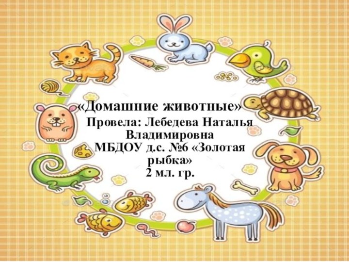 «Домашние животные»Провела: Лебедева Наталья Владимировна МБДОУ д.с. №6 «Золотая рыбка» 2 мл. гр.