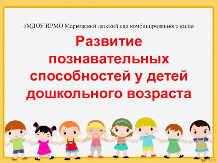 «МДОУ ИРМО Марковский детский сад комбинированного вида»Развитие познавательных способностей у детей дошкольного возраста