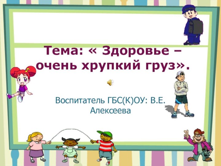 Тема: « Здоровье – очень хрупкий груз».Воспитатель ГБС(К)ОУ: В.Е.Алексеева