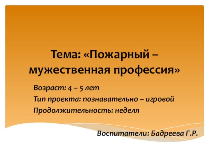 Тема: «Пожарный – мужественная профессия»Возраст: 4 – 5 летТип проекта: познавательно – игровойПродолжительность: неделяВоспитатели: Бадреева Г.Р.