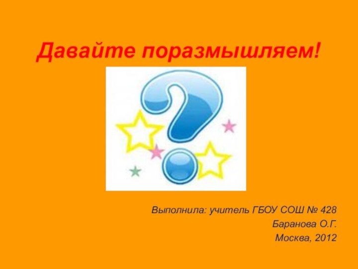 Давайте поразмышляем!Выполнила: учитель ГБОУ СОШ № 428Баранова О.Г.Москва, 2012