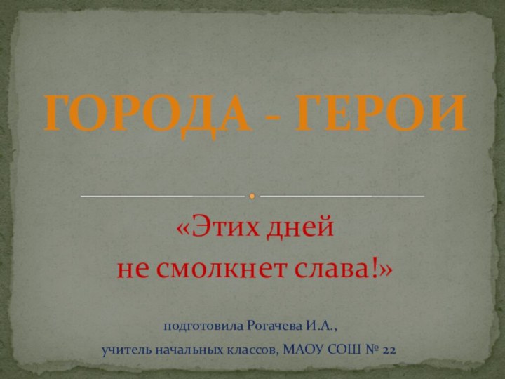 «Этих дней не смолкнет слава!» ГОРОДА - ГЕРОИ подготовила Рогачева И.А., учитель