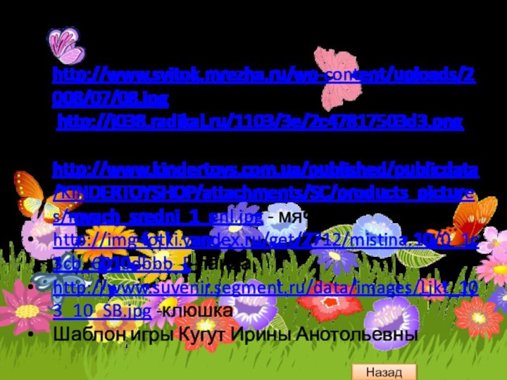 Интернет ресурсыhttp://www.svitok.mrezha.ru/wp-content/uploads/2008/07/08.jpg - свиток http://i038.radikal.ru/1103/3e/2c47817503d3.png- фонhttp://www.kindertoys.com.ua/published/publicdata/KINDERTOYSHOP/attachments/SC/products_pictures/myach_sredni_1_enl.jpg - мячикhttp://img-fotki.yandex.ru/get/2712/mistina.10/0_1c3cb_6010dbbb_L-пандаhttp://www.suvenir.segment.ru/data/images/Ljkt_103_10_SB.jpg -клюшкаШаблон игры Кугут Ирины АнотольевныНазад