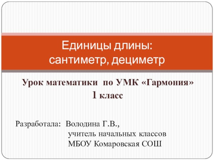 Урок математики по УМК «Гармония»1 классЕдиницы длины:  сантиметр, дециметрРазработала: Володина Г.В.,учитель начальных классовМБОУ Комаровская СОШ