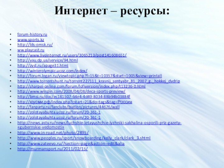 Интернет – ресурсы: forum-history.ru www.sports.kz http://lds-omsk.ru/ ww.playcast.ruhttp://www.liveinternet.ru/users/3065213/post141608651/http://vau.dp.ua/service/94.htmlhttp://zvst.ru/apage31.htmlhttp://winterolympic.ucoz.com/index/http://forum.logan.ru/viewtopic.php?f=15&t=10357&start=1005&view=printallhttp://www.torrentshunt.ru/torrent227111_krasnij_sentyabr_81_2007_g._hokkej_dvdriphttp://sharpei-online.com/forum/lofiversion/index.php/t13236-0.htmlhttp://www.wiispin.com/2008/04/08/deca-sports-preview/ http://bmsi.ru/doc/ec181507-64e4-4d49-8034-88b94b03884f http://юусми.рф/index.php?cstart=21&do=tags&tag=Россияhttp://fanparty.ru/fanclubs/biatlon/pictures/44676/wall http://zolotayabuhta.ucoz.ru/forum/20-361-1http://zolotayabuhta.ucoz.ru/forum/20-361-1http://news.astv.ru/news/luchshie-letayushchie-lyzhniki-sakhalina-osporili-priz-gazety-«gubernskie-vedomosti»http://www.in-road.net/photo/2895/ http://www.peoples.ru/sport/snowboarding/kelly_clark/clark_3.shtmlhttp://www.zateevo.ru/?section=page&action=edit&aliahttp://murmansport.ru/2011/02/15/