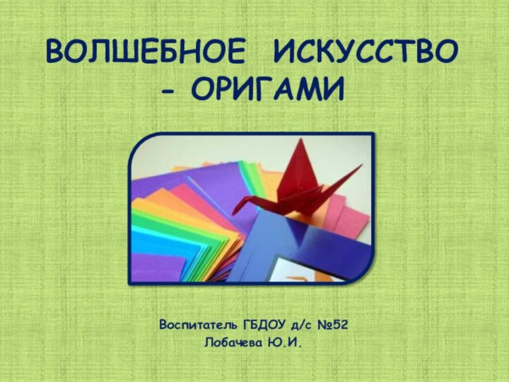 ВОЛШЕБНОЕ ИСКУССТВО - ОРИГАМИ Воспитатель ГБДОУ д/с №52 Лобачева Ю.И.