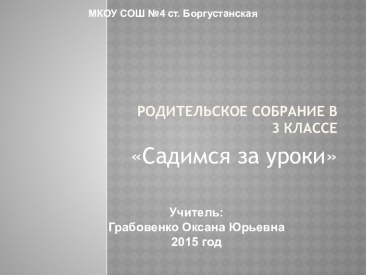 МКОУ СОШ №4 ст. БоргустанскаяУчитель: Грабовенко Оксана Юрьевна2015 годРодительское собрание в 3 классе«Садимся за уроки»