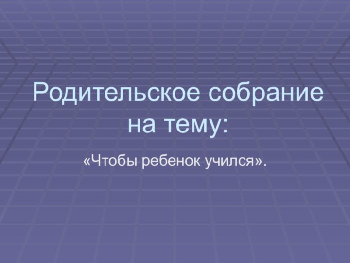 Родительское собрание на тему:«Чтобы ребенок учился».