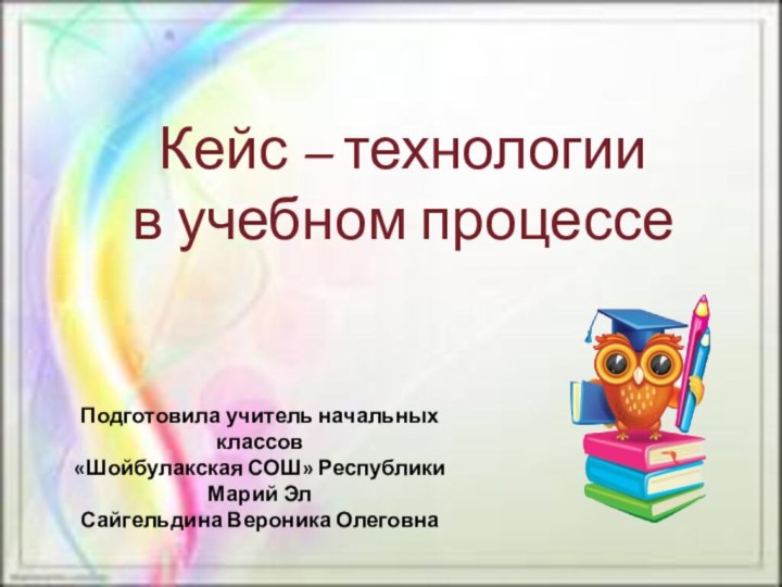 Кейс – технологии  в учебном процессеПодготовила учитель начальных классов«Шойбулакская СОШ» Республики Марий ЭлСайгельдина Вероника Олеговна