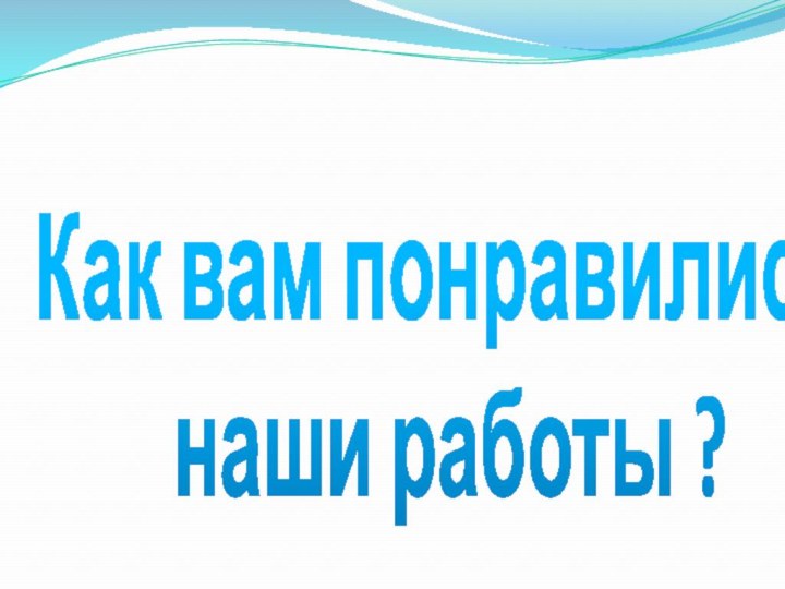 Как вам понравились  наши работы ?