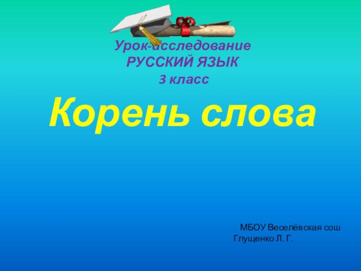 Урок-исследование РУССКИЙ ЯЗЫК  3 класс Корень слова МБОУ Веселёвская сошГлущенко Л. Г.