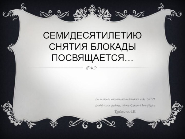 Семидесятилетию снятия блокады посвящается…Выполнила воспитатель детского сада №121 Выборгского района, города Санкт-ПетербургаТрубицына Л.Е.