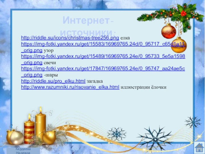 Интернет- источники:http://riddle.su/icons/christmas-tree256.png елка  https://img-fotki.yandex.ru/get/15583/16969765.24d/0_95717_c65d1a11_orig.png узорhttps://img-fotki.yandex.ru/get/15489/16969765.24e/0_95733_5e5a1598_orig.png свечиhttps://img-fotki.yandex.ru/get/17847/16969765.24e/0_95747_aa24ae5c_orig.png -шарыhttp://riddle.su/pro_elku.html загадка  http://www.razumniki.ru/risovanie_elka.html иллюстрации ёлочкиКардаева Надежда