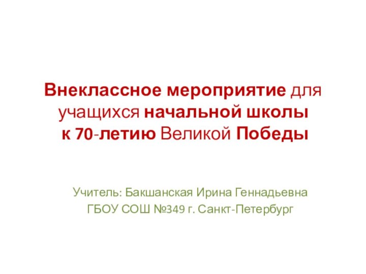 Внеклассное мероприятие для учащихся начальной школы  к 70-летию Великой ПобедыУчитель: Бакшанская Ирина ГеннадьевнаГБОУ СОШ №349 г. Санкт-Петербург