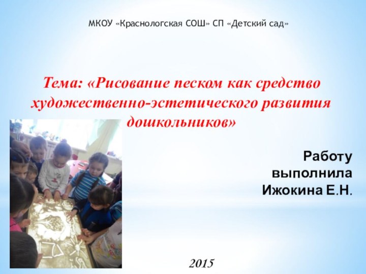 Работу выполнилаИжокина Е.Н.2015МКОУ «Краснологская СОШ» СП «Детский сад»Тема: «Рисование песком как средство художественно-эстетического развития дошкольников»