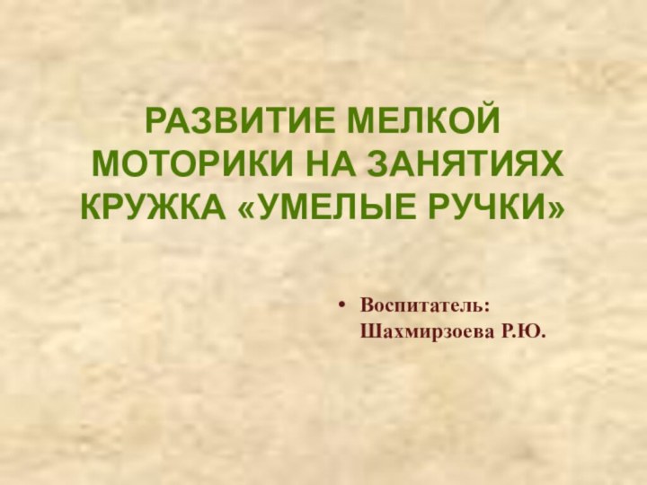 Воспитатель: Шахмирзоева Р.Ю.РАЗВИТИЕ МЕЛКОЙ МОТОРИКИ НА ЗАНЯТИЯХКРУЖКА «УМЕЛЫЕ РУЧКИ»