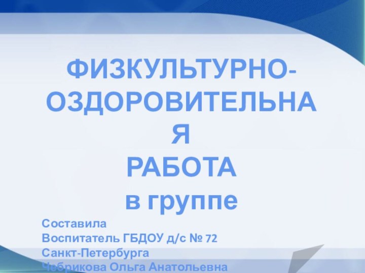 ФИЗКУЛЬТУРНО-ОЗДОРОВИТЕЛЬНАЯ РАБОТАв группеСоставила Воспитатель ГБДОУ д/с № 72Санкт-ПетербургаЧебрикова Ольга Анатольевна