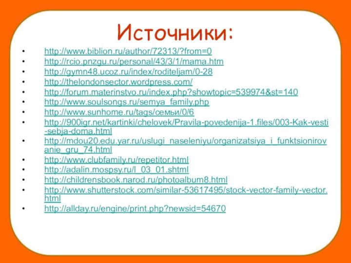 Источники:http://www.biblion.ru/author/72313/?from=0http://rcio.pnzgu.ru/personal/43/3/1/mama.htm http://gymn48.ucoz.ru/index/roditeljam/0-28http://thelondonsector.wordpress.com/http://forum.materinstvo.ru/index.php?showtopic=539974&st=140http://www.soulsongs.ru/semya_family.phphttp://www.sunhome.ru/tags/семьи/0/6http:///kartinki/chelovek/Pravila-povedenija-1.files/003-Kak-vesti-sebja-doma.htmlhttp://mdou20.edu.yar.ru/uslugi_naseleniyu/organizatsiya_i_funktsionirovanie_gru_74.htmlhttp://www.clubfamily.ru/repetitor.htmlhttp://adalin.mospsy.ru/l_03_01.shtmlhttp://childrensbook.narod.ru/photoalbum8.htmlhttp://www.shutterstock.com/similar-53617495/stock-vector-family-vector.html http://allday.ru/engine/print.php?newsid=54670