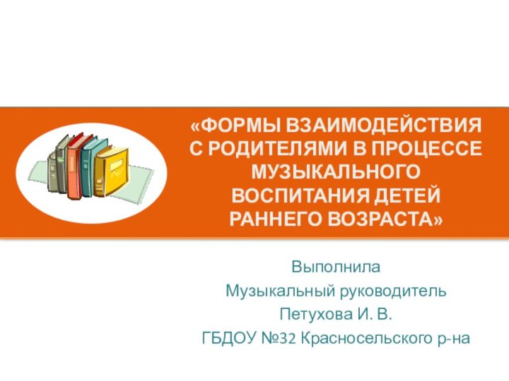 «ФОРМЫ ВЗАИМОДЕЙСТВИЯ С РОДИТЕЛЯМИ В ПРОЦЕССЕ МУЗЫКАЛЬНОГО ВОСПИТАНИЯ ДЕТЕЙ РАННЕГО ВОЗРАСТА» ВыполнилаМузыкальный