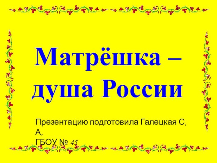 Матрёшка –  душа РоссииПрезентацию подготовила Галецкая С, А,ГБОУ № 45