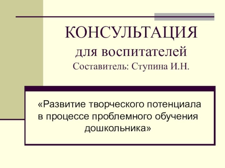 КОНСУЛЬТАЦИЯ для воспитателей  Составитель: Ступина И.Н.«Развитие творческого потенциала в процессе проблемного обучения дошкольника»