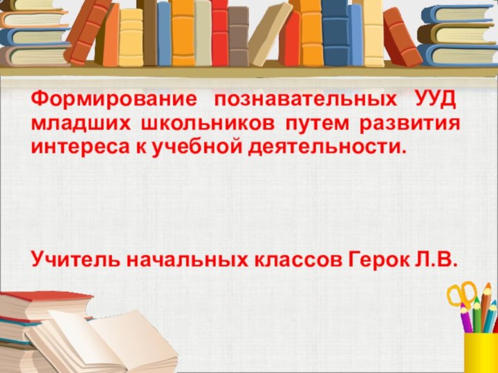 Формирование познавательных УУД младших школьников путем развития интереса к учебной деятельности. Учитель начальных классов Герок Л.В. 