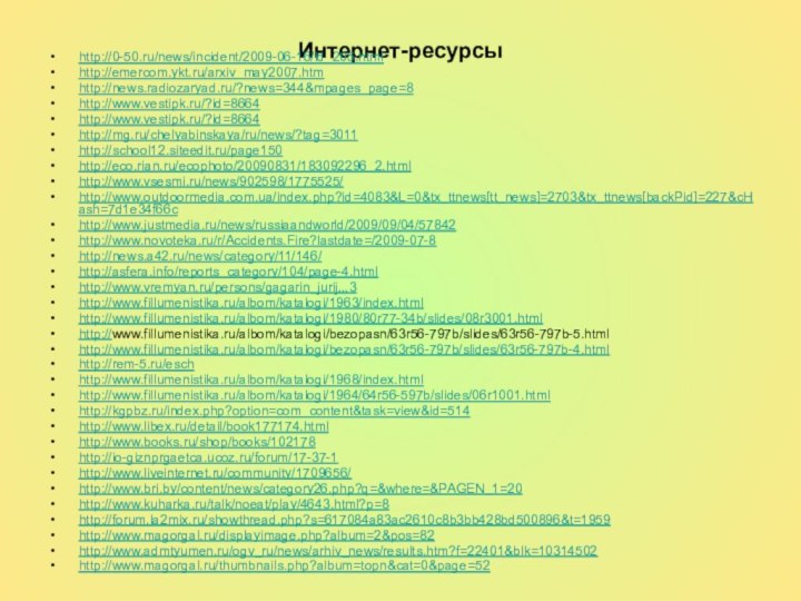 Интернет-ресурсыhttp://0-50.ru/news/incident/2009-06-16/id_205.htmlhttp://emercom.ykt.ru/arxiv_may2007.htmhttp://news.radiozaryad.ru/?news=344&mpages_page=8http://www.vestipk.ru/?id=8664http://www.vestipk.ru/?id=8664http://mg.ru/chelyabinskaya/ru/news/?tag=3011http://school12.siteedit.ru/page150http://eco.rian.ru/ecophoto/20090831/183092296_2.htmlhttp://www.vsesmi.ru/news/902598/1775525/http://www.outdoormedia.com.ua/index.php?id=4083&L=0&tx_ttnews[tt_news]=2703&tx_ttnews[backPid]=227&cHash=7d1e34f66chttp://www.justmedia.ru/news/russiaandworld/2009/09/04/57842http://www.novoteka.ru/r/Accidents.Fire?lastdate=/2009-07-8http://news.a42.ru/news/category/11/146/http://asfera.info/reports_category/104/page-4.htmlhttp://www.vremyan.ru/persons/gagarin_jurij,,,3http://www.fillumenistika.ru/albom/katalogi/1963/index.htmlhttp://www.fillumenistika.ru/albom/katalogi/1980/80r77-34b/slides/08r3001.htmlhttp://www.fillumenistika.ru/albom/katalogi/bezopasn/63r56-797b/slides/63r56-797b-5.htmlhttp://www.fillumenistika.ru/albom/katalogi/bezopasn/63r56-797b/slides/63r56-797b-4.htmlhttp://rem-5.ru/eschhttp://www.fillumenistika.ru/albom/katalogi/1968/index.htmlhttp://www.fillumenistika.ru/albom/katalogi/1964/64r56-597b/slides/06r1001.htmlhttp://kgpbz.ru/index.php?option=com_content&task=view&id=514http://www.libex.ru/detail/book177174.htmlhttp://www.books.ru/shop/books/102178http://io-giznprgaetca.ucoz.ru/forum/17-37-1http://www.liveinternet.ru/community/1709656/http://www.bri.by/content/news/category26.php?q=&where=&PAGEN_1=20http://www.kuharka.ru/talk/noeat/play/4643.html?p=8http://forum.la2mix.ru/showthread.php?s=617084a83ac2610c8b3bb428bd500896&t=1959http://www.magorgal.ru/displayimage.php?album=2&pos=82http://www.admtyumen.ru/ogv_ru/news/arhiv_news/results.htm?f=22401&blk=10314502http://www.magorgal.ru/thumbnails.php?album=topn&cat=0&page=52