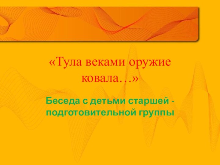 «Тула веками оружие ковала…»Беседа с детьми старшей -подготовительной группы