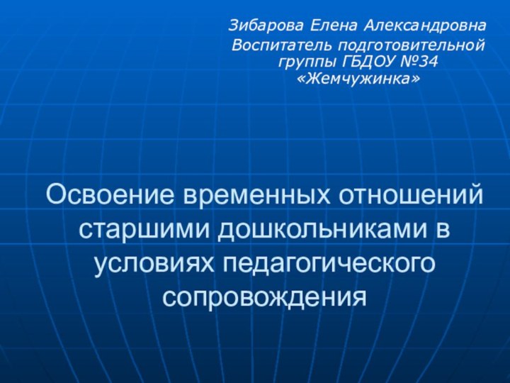 Освоение временных отношений старшими дошкольниками в условиях педагогического сопровожденияЗибарова Елена АлександровнаВоспитатель подготовительной группы ГБДОУ №34 «Жемчужинка»