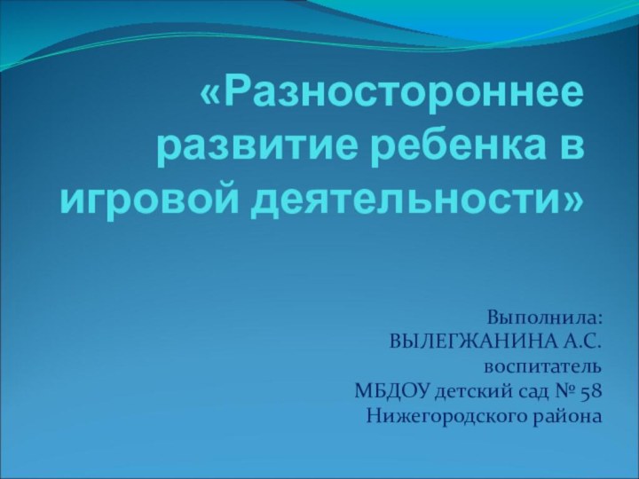 «Разностороннее развитие ребенка в игровой деятельности»Выполнила:ВЫЛЕГЖАНИНА А.С. воспитатель МБДОУ детский сад № 58Нижегородского района