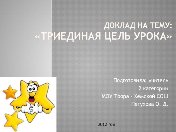 Доклад на тему: «Триединая цель урока»Подготовила: учитель 2 категорииМОУ Тоора – Хемской