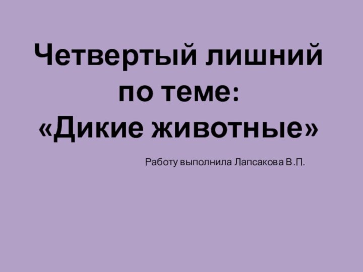 Четвертый лишний по теме:  «Дикие животные»Работу выполнила Лапсакова В.П.