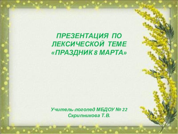 ПРЕЗЕНТАЦИЯ ПО ЛЕКСИЧЕСКОЙ ТЕМЕ «ПРАЗДНИК 8 МАРТА»Учитель-логопед МБДОУ № 22 Скрипникова Т.В.