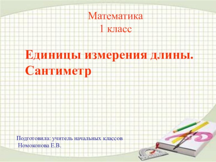 Математика 1 класс Единицы измерения длины. Сантиметр Подготовила: учитель начальных классов Номоконова Е.В.