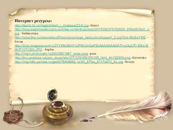 Интернет ресурсы:http://world.lib.ru/img/s/shtern_l_i/odessa/23-6.jpg -билетhttp://blog.eaglemastersigns.com/wp-content/uploads/2015/06/376152628_249e3630c0_o.jpg - библиотекаhttp://ocka3ke.ru/sites/default/files/styles/large_tale/public/bagazh_2.jpg?itok=BxSaYXfZ – багажhttp://2.bp.blogspot.com/-p3YYXNi3KHY/UPWc3nGxF9I/AAAAAAAAA7I/rpOujUTr-E8/s1600/P1070300.JPG - берёзаhttp://img-f.photosight.ru/260/3851947_large.jpeg -рекаhttp://tnu.podelise.ru/pars_docs/refs/377/376185/376185_html_4b122909.png -богатство http://img-fotki.yandex.ru/get/6/78468982.1a3/0_67fec_8117b870_XL.jpg -беседа