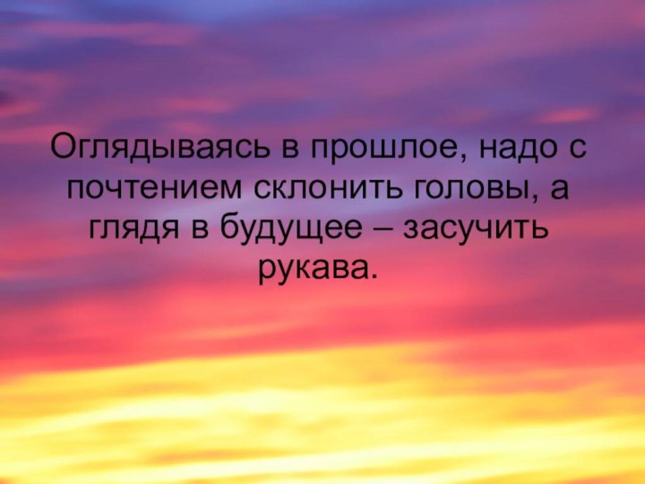 Оглядываясь в прошлое, надо с почтением склонить головы, а глядя в будущее – засучить рукава.