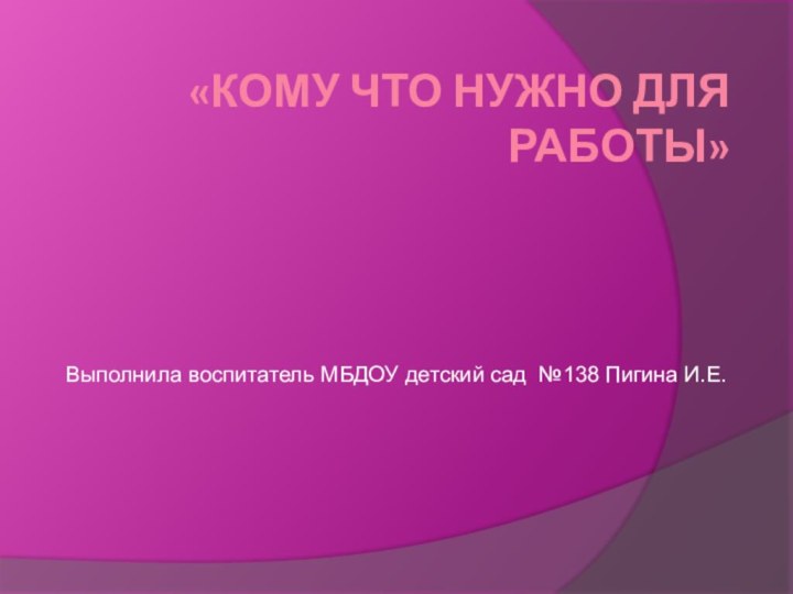 «Кому что нужно для работы»Выполнила воспитатель МБДОУ детский сад №138 Пигина И.Е.