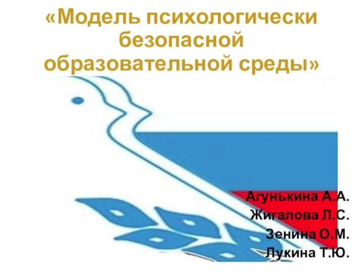 «Модель психологически безопасной образовательной среды»Агунькина А.А.Жигалова Л.С.Зенина О.М.Лукина Т.Ю.