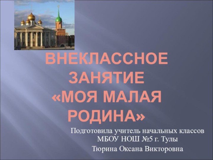 ВНЕКЛАССНОЕ ЗАНЯТИЕ «МОЯ МАЛАЯ РОДИНА»Подготовила учитель начальных классов МБОУ НОШ №5 г. ТулыТюрина Оксана Викторовна