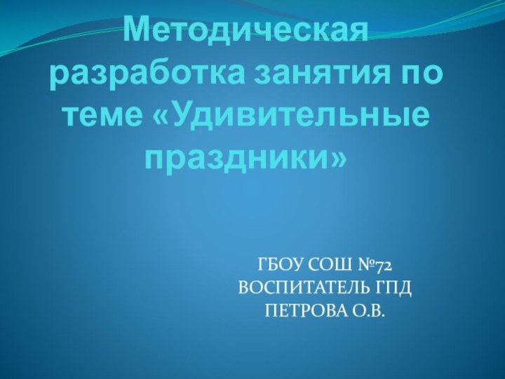 Методическая разработка занятия по теме «Удивительные праздники»ГБОУ СОШ №72ВОСПИТАТЕЛЬ ГПДПЕТРОВА О.В.