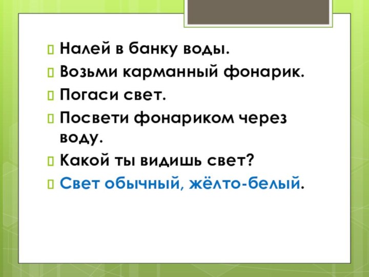 Налей в банку воды.Возьми карманный фонарик.Погаси свет.Посвети фонариком через воду.Какой ты видишь свет?Свет обычный, жёлто-белый.