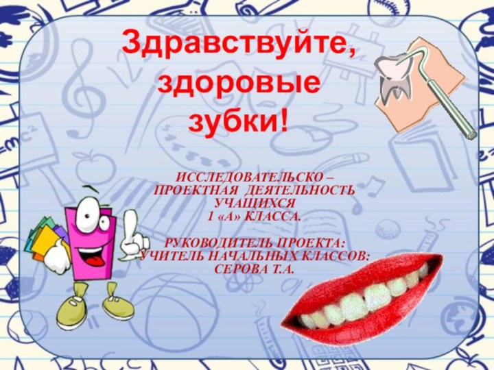 Исследовательско – проектная деятельность учащихся 1 «А» класса. Руководитель проекта: учитель начальных классов:Серова Т.А.Здравствуйте, здоровые зубки!