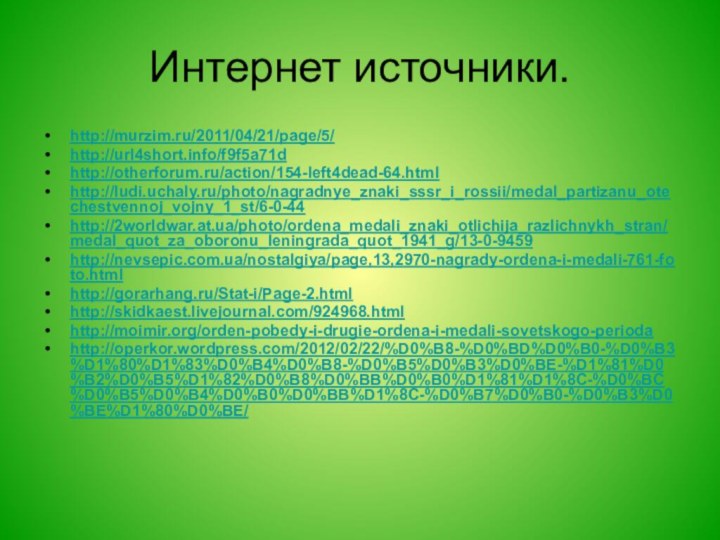 Интернет источники.http://murzim.ru/2011/04/21/page/5/ http://url4short.info/f9f5a71d http://otherforum.ru/action/154-left4dead-64.html http://ludi.uchaly.ru/photo/nagradnye_znaki_sssr_i_rossii/medal_partizanu_otechestvennoj_vojny_1_st/6-0-44 http://2worldwar.at.ua/photo/ordena_medali_znaki_otlichija_razlichnykh_stran/medal_quot_za_oboronu_leningrada_quot_1941_g/13-0-9459 http://nevsepic.com.ua/nostalgiya/page,13,2970-nagrady-ordena-i-medali-761-foto.html http://gorarhang.ru/Stat-i/Page-2.html http://skidkaest.livejournal.com/924968.html http://moimir.org/orden-pobedy-i-drugie-ordena-i-medali-sovetskogo-perioda http://operkor.wordpress.com/2012/02/22/%D0%B8-%D0%BD%D0%B0-%D0%B3%D1%80%D1%83%D0%B4%D0%B8-%D0%B5%D0%B3%D0%BE-%D1%81%D0%B2%D0%B5%D1%82%D0%B8%D0%BB%D0%B0%D1%81%D1%8C-%D0%BC%D0%B5%D0%B4%D0%B0%D0%BB%D1%8C-%D0%B7%D0%B0-%D0%B3%D0%BE%D1%80%D0%BE/