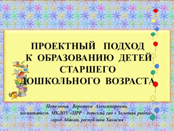 ПРОЕКТНЫЙ  ПОДХОД  К ОБРАЗОВАНИЮ ДЕТЕЙ СТАРШЕГО ДОШКОЛЬНОГО ВОЗРАСТАПопелкова  Вероника