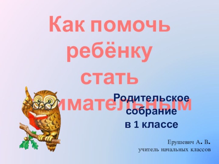 Как помочь ребёнку стать внимательнымРодительское собрание в 1 классеЕрушевич А. В.учитель начальных классов