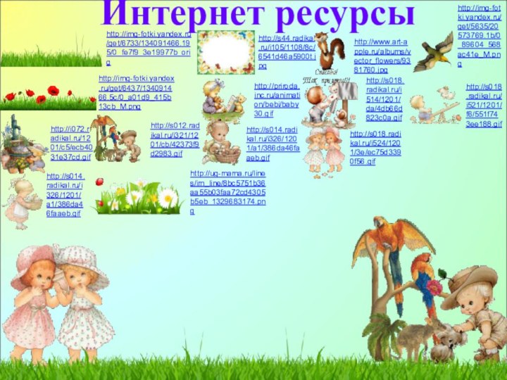 Интернет ресурсыhttp://img-fotki.yandex.ru/get/6733/134091466.195/0_fe7f9_3e19977b_orighttp://s44.radikal.ru/i105/1108/8c/6541d46a5900t.jpghttp://www.art-apple.ru/albums/vector_flowers/9381760.jpghttp://img-fotki.yandex.ru/get/5635/20573769.1b/0_89604_568ac41e_M.pnghttp://img-fotki.yandex.ru/get/6437/134091466.5c/0_a01d9_415b13cb_M.pnghttp://i072.radikal.ru/1201/c5/ecb4031e37cd.gifhttp://s012.radikal.ru/i321/1201/cb/42373f9d2983.gifhttp://priroda.inc.ru/animation/bebi/baby30.gifhttp://s018.radikal.ru/i514/1201/da/4db66d823c0a.gifhttp://s018.radikal.ru/i524/1201/3e/ec75d3390f56.gifhttp://s018.radikal.ru/i521/1201/f6/551f743ee188.gifhttp://s014.radikal.ru/i326/1201/a1/386da46faaeb.gifhttp://s014.radikal.ru/i326/1201/a1/386da46faaeb.gifhttp://ug-mama.ru/lines/im_line/8bc5751b36aa55b03faa72cd4305b5eb_1329683174.png