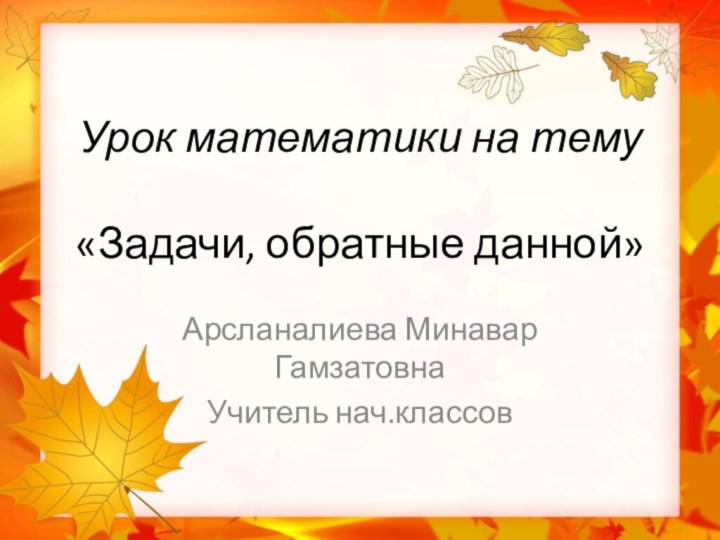 Урок математики на тему  «Задачи, обратные данной»Арсланалиева Минавар ГамзатовнаУчитель нач.классов