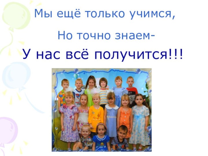 У нас всё получится!!!Мы ещё только учимся, Но точно знаем-