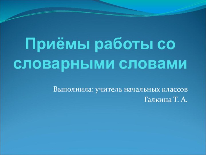 Приёмы работы со словарными словамиВыполнила: учитель начальных классовГалкина Т. А.